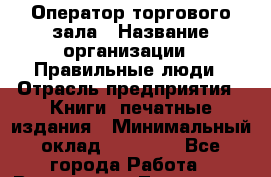 Оператор торгового зала › Название организации ­ Правильные люди › Отрасль предприятия ­ Книги, печатные издания › Минимальный оклад ­ 26 000 - Все города Работа » Вакансии   . Тыва респ.,Ак-Довурак г.